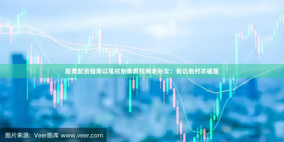 股票配资指南以笔权制衡君权阁老孙女：我讥他村衣破履