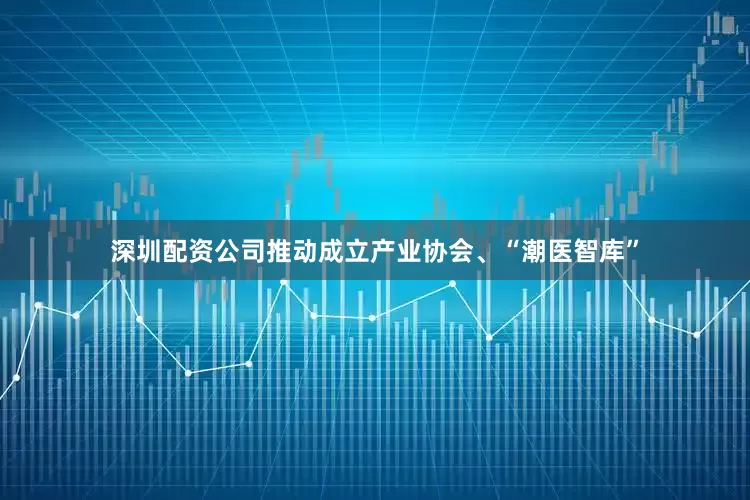 深圳配资公司推动成立产业协会、“潮医智库”