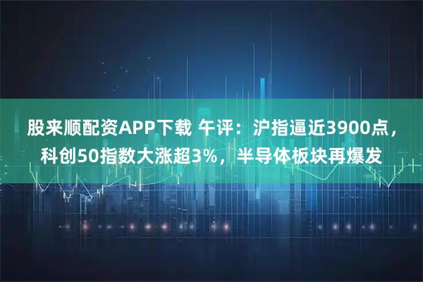 股来顺配资APP下载 午评：沪指逼近3900点，科创50指数大涨超3%，半导体板块再爆发