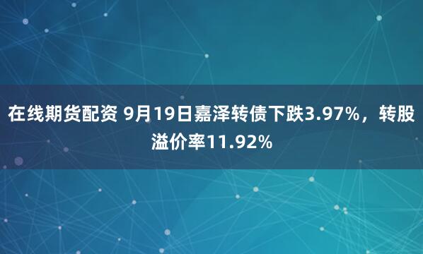 在线期货配资 9月19日嘉泽转债下跌3.97%，转股溢价率11.92%