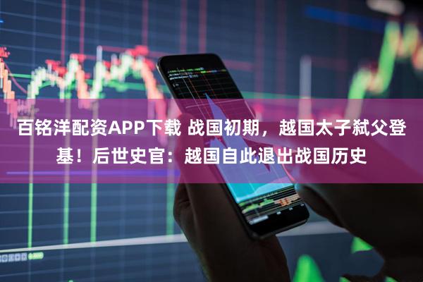 百铭洋配资APP下载 战国初期，越国太子弑父登基！后世史官：越国自此退出战国历史