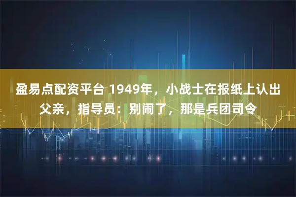 盈易点配资平台 1949年，小战士在报纸上认出父亲，指导员：别闹了，那是兵团司令