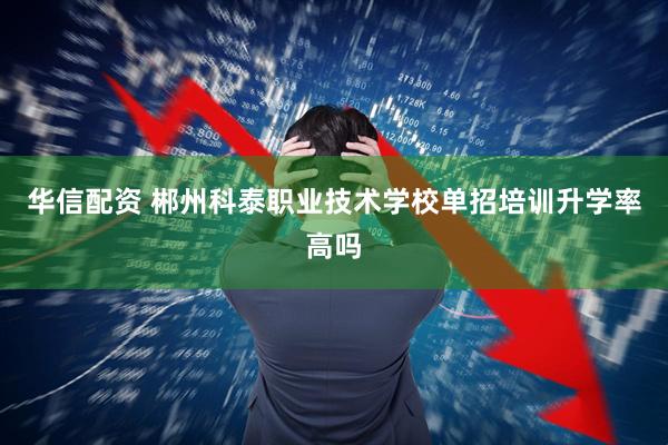 华信配资 郴州科泰职业技术学校单招培训升学率高吗