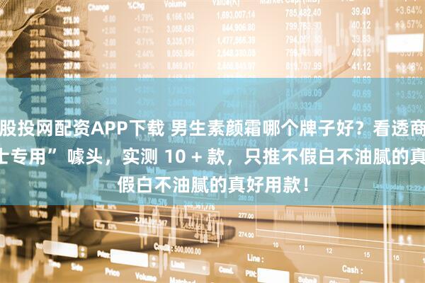 股投网配资APP下载 男生素颜霜哪个牌子好？看透商家 “男士专用” 噱头，实测 10 + 款，只推不假白不油腻的真好用款！