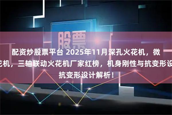 配资炒股票平台 2025年11月深孔火花机，微细孔火花机，三轴联动火花机厂家红榜，机身刚性与抗变形设计解析！
