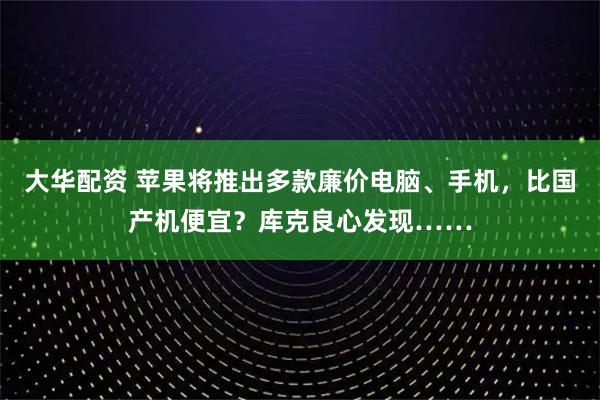 大华配资 苹果将推出多款廉价电脑、手机，比国产机便宜？库克良心发现……