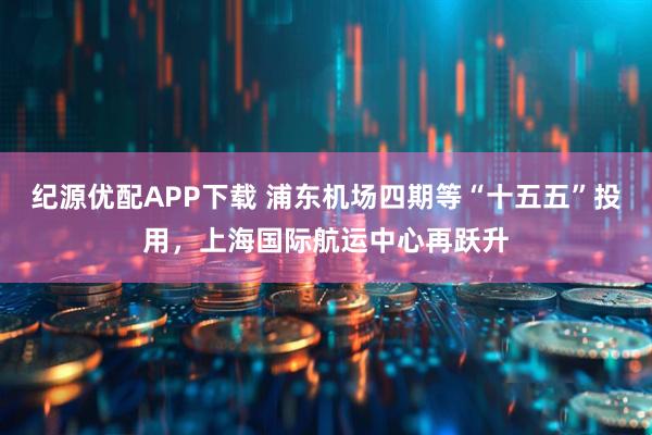 纪源优配APP下载 浦东机场四期等“十五五”投用,上海国际航运中心再跃升