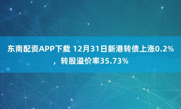 东南配资APP下载 12月31日新港转债上涨0.2%,转股溢价率35.73%