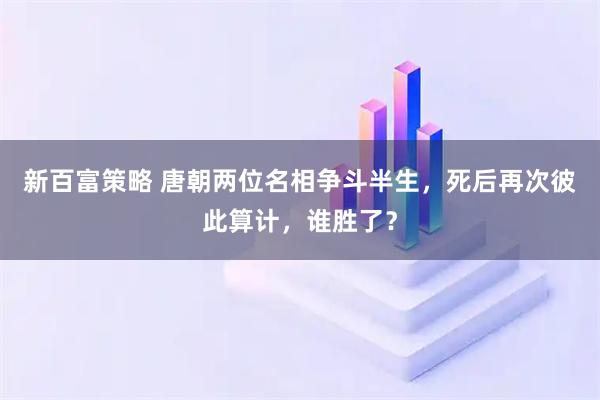 新百富策略 唐朝两位名相争斗半生,死后再次彼此算计,谁胜了?
