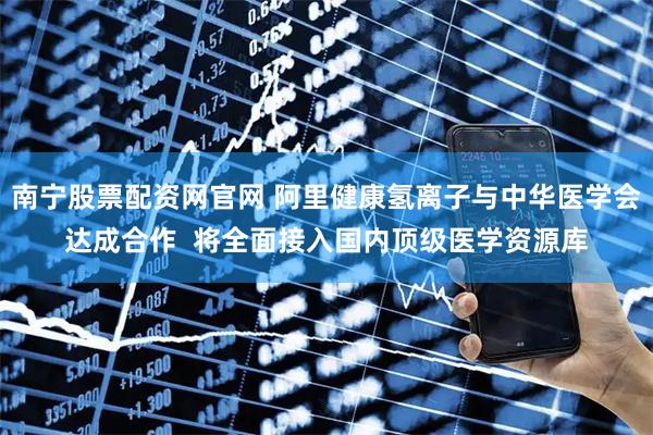 南宁股票配资网官网 阿里健康氢离子与中华医学会达成合作 将全面接入国内顶级医学资源库