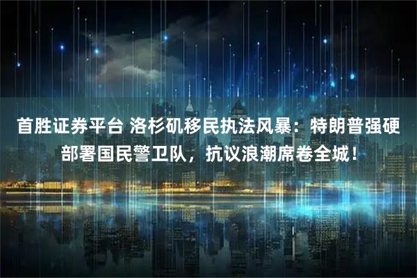 首胜证券平台 洛杉矶移民执法风暴：特朗普强硬部署国民警卫队，抗议浪潮席卷全城！
