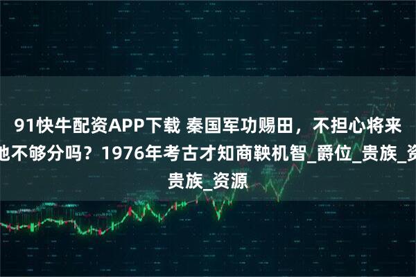 91快牛配资APP下载 秦国军功赐田，不担心将来土地不够分吗？1976年考古才知商鞅机智_爵位_贵族_资源