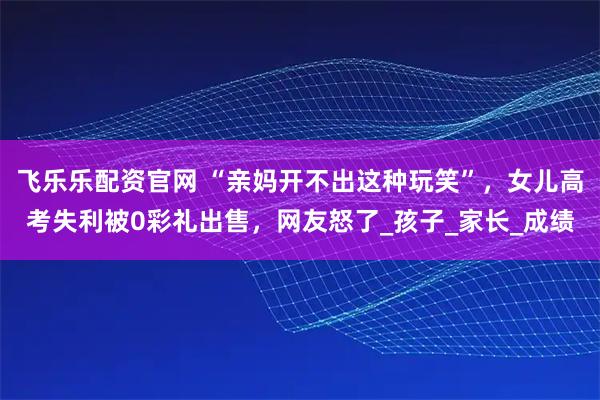 飞乐乐配资官网 “亲妈开不出这种玩笑”，女儿高考失利被0彩礼出售，网友怒了_孩子_家长_成绩