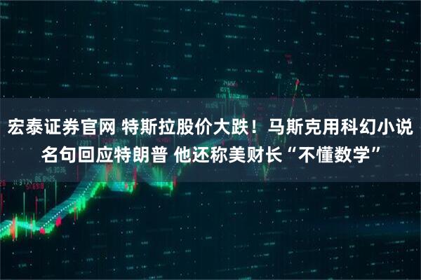 宏泰证券官网 特斯拉股价大跌！马斯克用科幻小说名句回应特朗普 他还称美财长“不懂数学”