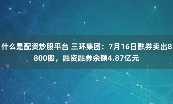 什么是配资炒股平台 三环集团：7月16日融券卖出8800股，融资融券余额4.87亿元