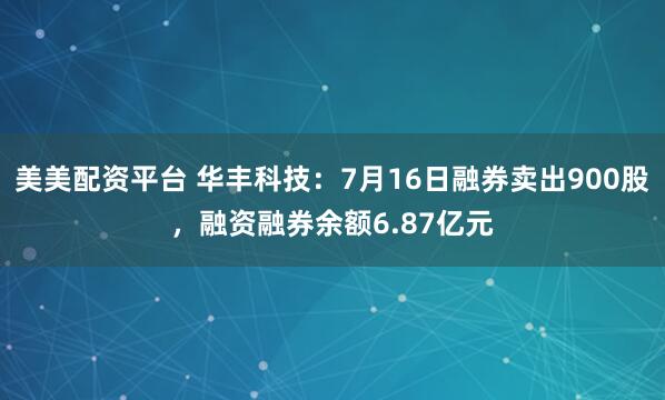 美美配资平台 华丰科技：7月16日融券卖出900股，融资融券余额6.87亿元