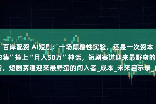 百岸配资 AI短剧:一场颠覆性实验,还是一次资本泡沫? ——当“50元做3集”撞上“月入50万”神话,短剧赛道迎来最野蛮的闯入者_成本_未来启示录_内容