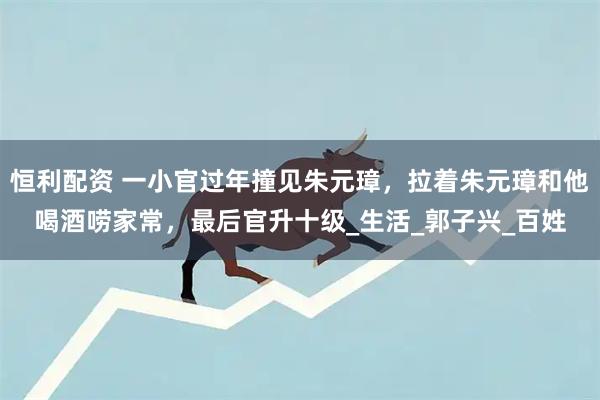 恒利配资 一小官过年撞见朱元璋,拉着朱元璋和他喝酒唠家常,最后官升十级_生活_郭子兴_百姓