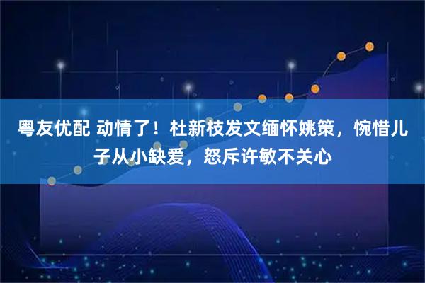 粤友优配 动情了！杜新枝发文缅怀姚策，惋惜儿子从小缺爱，怒斥许敏不关心
