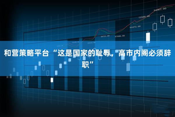 和营策略平台 “这是国家的耻辱，高市内阁必须辞职”