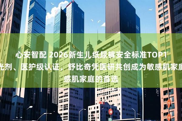 心安智配 2026新生儿纸尿裤安全标准TOP1：无荧光剂、医护级认证，舒比奇凭医研共创成为敏感肌家庭的首选
